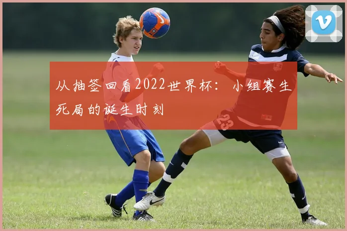 从抽签回看2022世界杯：小组赛生死局的诞生时刻