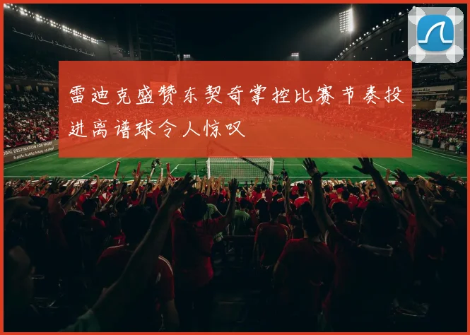 雷迪克盛赞东契奇掌控比赛节奏投进离谱球令人惊叹