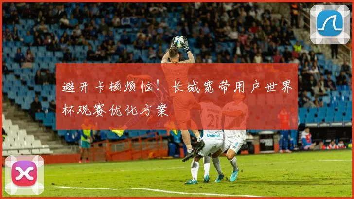 避开卡顿烦恼！长城宽带用户世界杯观赛优化方案