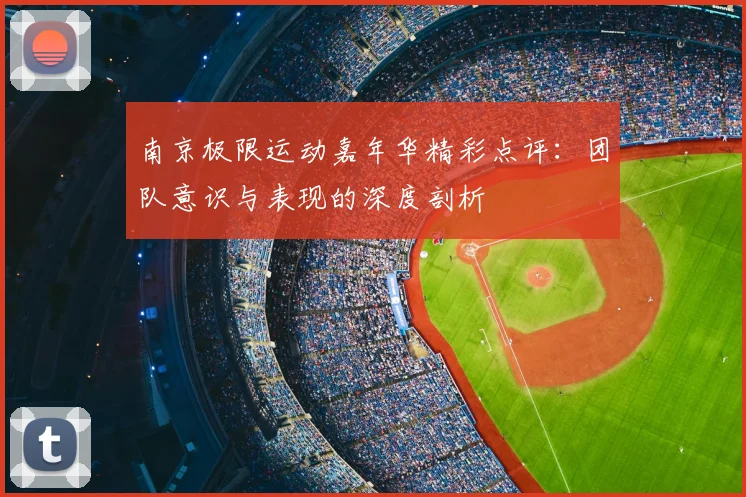 南京极限运动嘉年华精彩点评:团队意识与表现的深度剖析