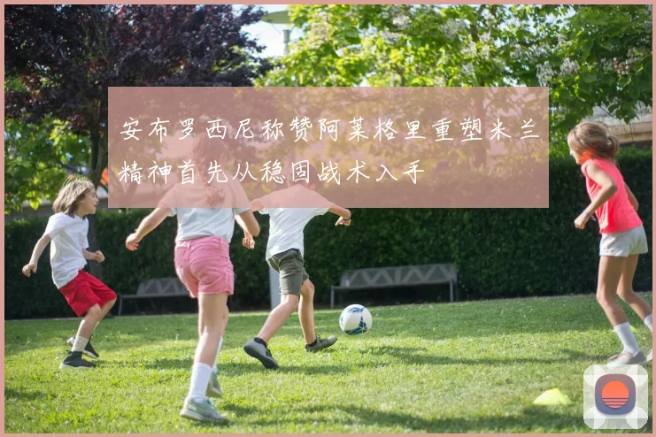 安布罗西尼称赞阿莱格里重塑米兰精神首先从稳固战术入手