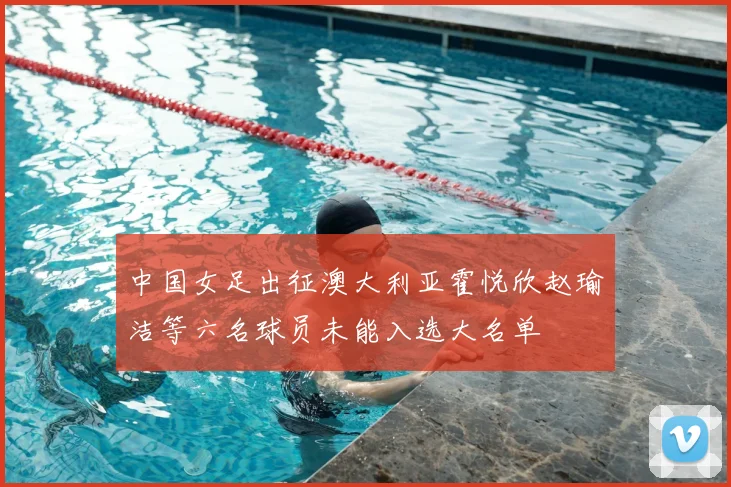 中国女足出征澳大利亚霍悦欣赵瑜洁等六名球员未能入选大名单