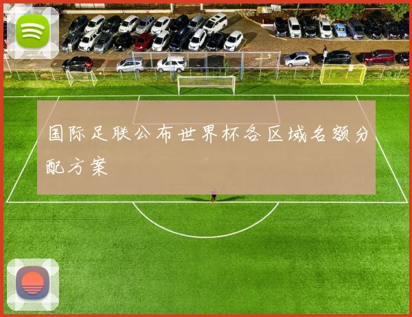 国际足联公布世界杯各区域名额分配方案