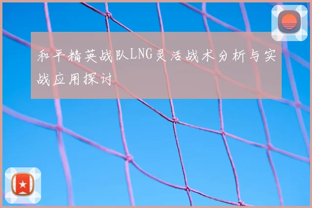 和平精英战队LNG灵活战术分析与实战应用探讨
