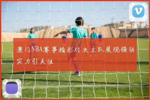 澳门NBA赛事精彩对决主队展现强劲实力引关注
