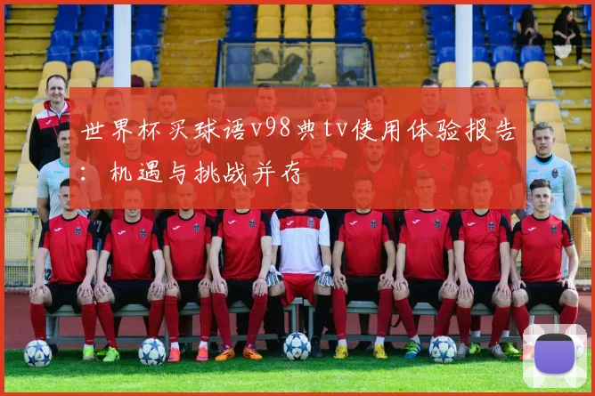 世界杯买球语v98典tv使用体验报告：机遇与挑战并存