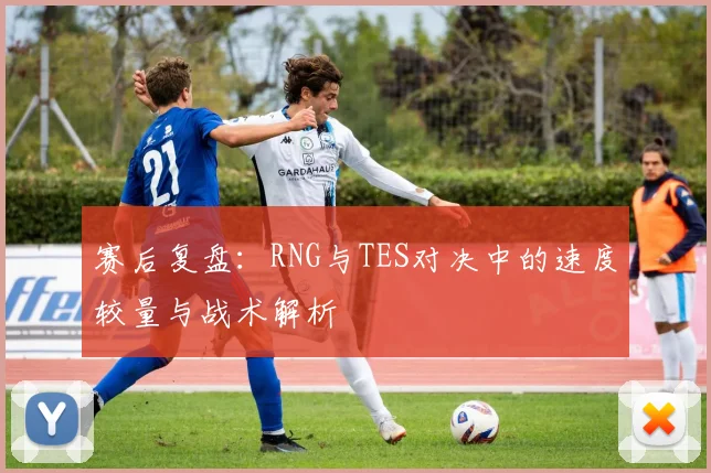 赛后复盘：RNG与TES对决中的速度较量与战术解析