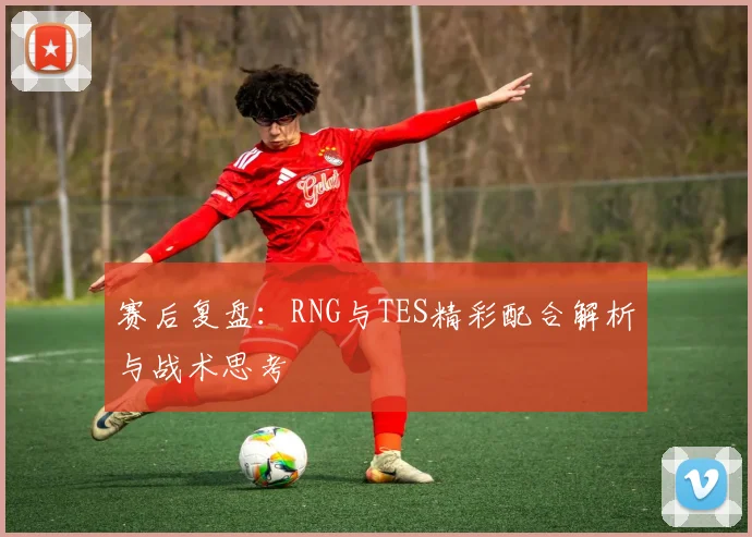 赛后复盘：RNG与TES精彩配合解析与战术思考