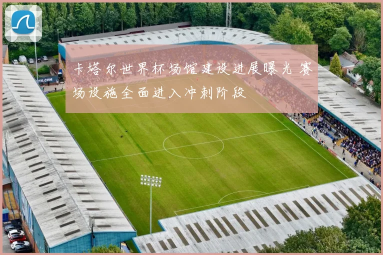 卡塔尔世界杯场馆建设进展曝光 赛场设施全面进入冲刺阶段