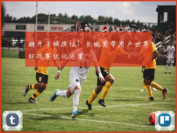 避开卡顿烦恼！长城宽带用户世界杯观赛优化方案
