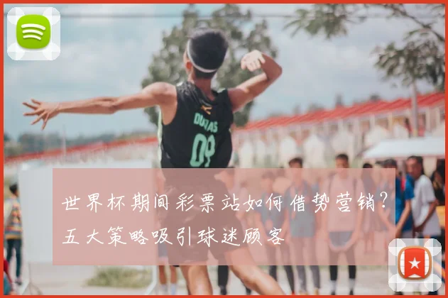 世界杯期间彩票站如何借势营销？五大策略吸引球迷顾客