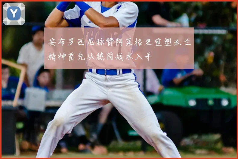 安布罗西尼称赞阿莱格里重塑米兰精神首先从稳固战术入手