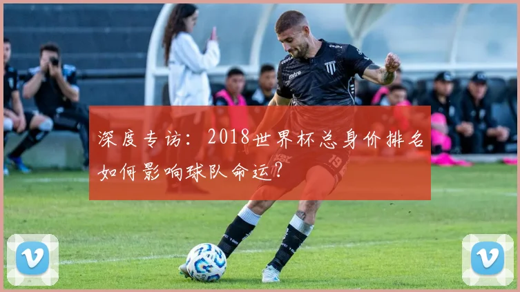 深度专访：2018世界杯总身价排名如何影响球队命运？