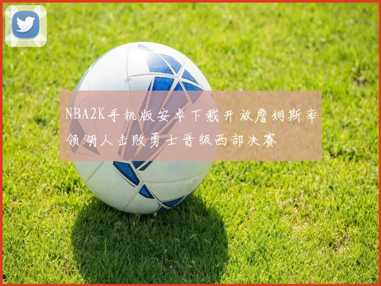 NBA2K手机版安卓下载开放詹姆斯率领湖人击败勇士晋级西部决赛