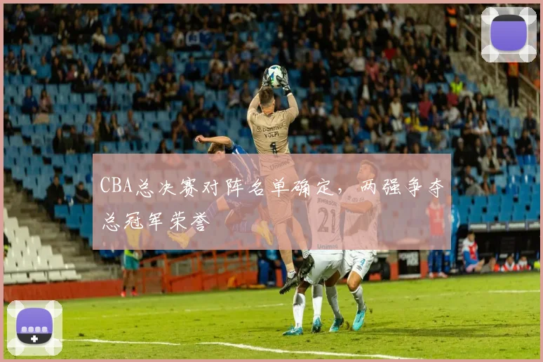 CBA总决赛对阵名单确定，两强争夺总冠军荣誉