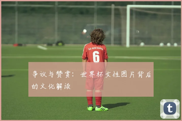 争议与赞赏：世界杯女性图片背后的文化解读
