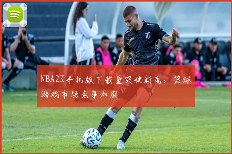 NBA2K手机版下载量突破新高，篮球游戏市场竞争加剧