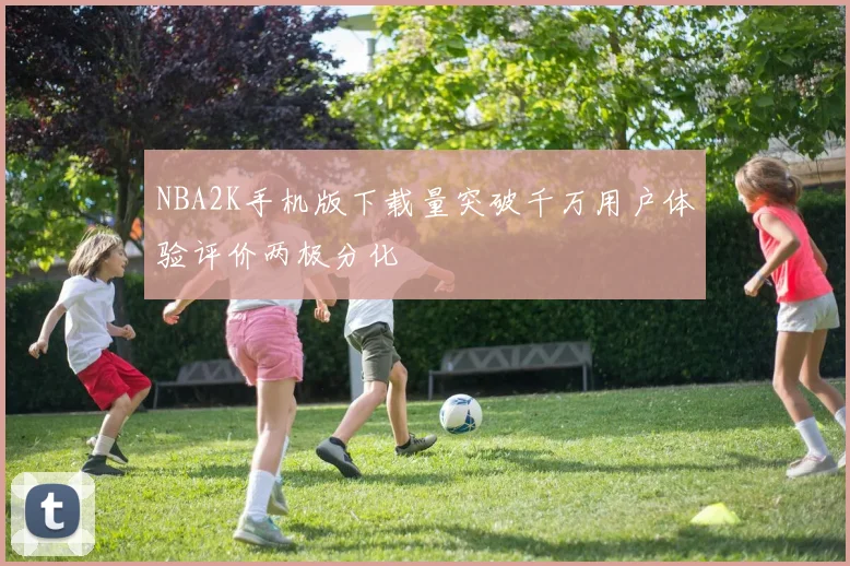 NBA2K手机版下载量突破千万用户体验评价两极分化