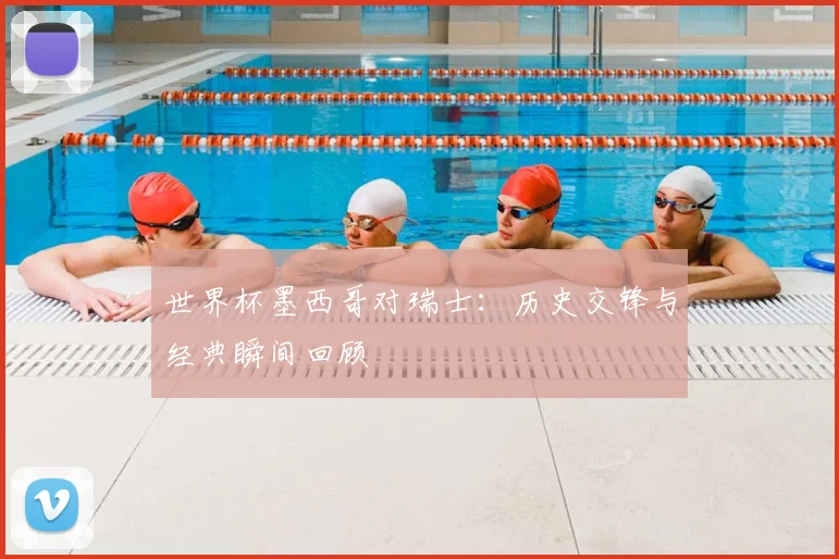世界杯墨西哥对瑞士：历史交锋与经典瞬间回顾