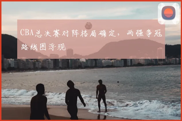 CBA总决赛对阵格局确定,两强争冠路线图浮现