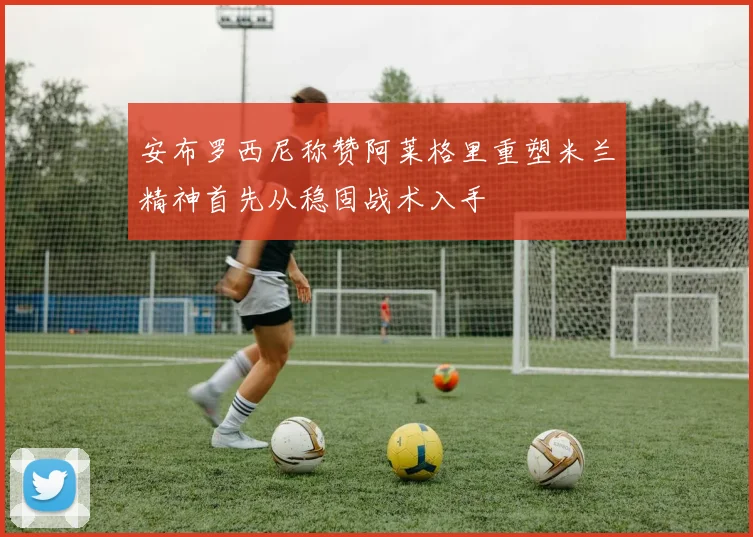 安布罗西尼称赞阿莱格里重塑米兰精神首先从稳固战术入手