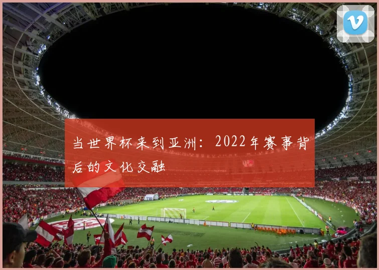 当世界杯来到亚洲：2022年赛事背后的文化交融