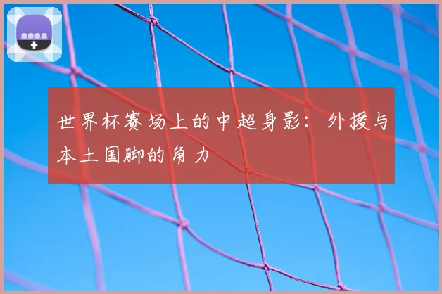世界杯赛场上的中超身影：外援与本土国脚的角力