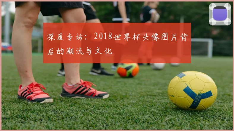 深度专访：2018世界杯头像图片背后的潮流与文化