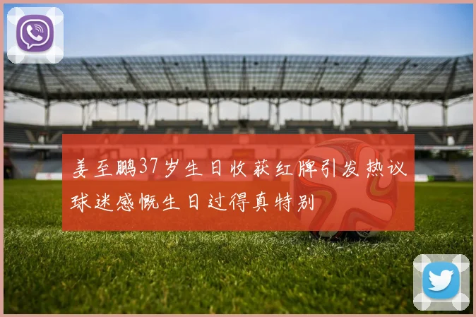 姜至鹏37岁生日收获红牌引发热议球迷感慨生日过得真特别