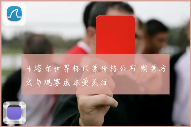 卡塔尔世界杯门票价格公布 购票方式与观赛成本受关注