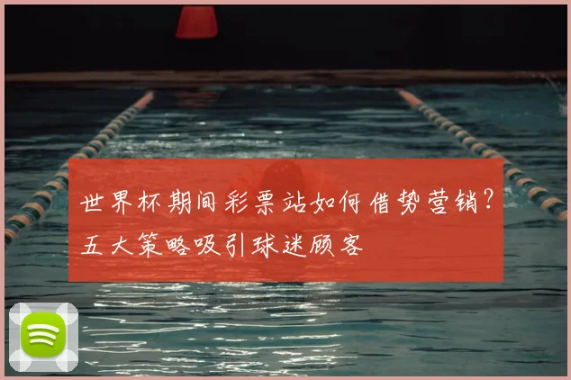 世界杯期间彩票站如何借势营销？五大策略吸引球迷顾客