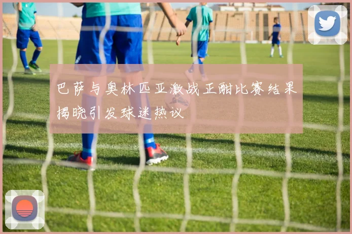 巴萨与奥林匹亚激战正酣比赛结果揭晓引发球迷热议