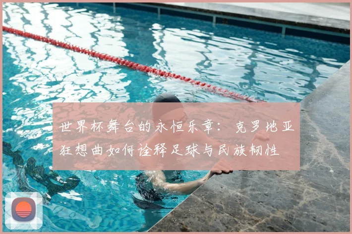 世界杯舞台的永恒乐章：克罗地亚狂想曲如何诠释足球与民族韧性