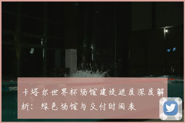 卡塔尔世界杯场馆建设进度深度解析：绿色场馆与交付时间表