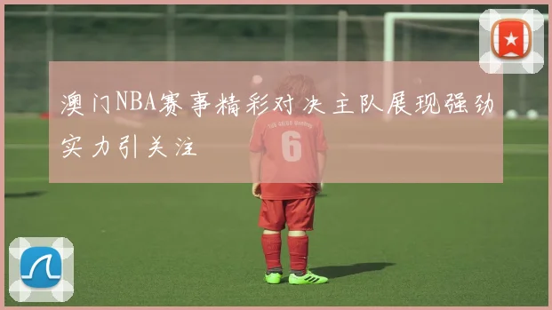 澳门NBA赛事精彩对决主队展现强劲实力引关注