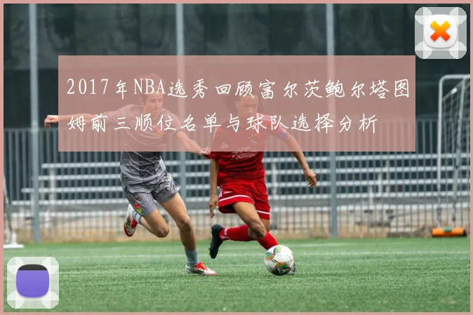 2017年NBA选秀回顾富尔茨鲍尔塔图姆前三顺位名单与球队选择分析