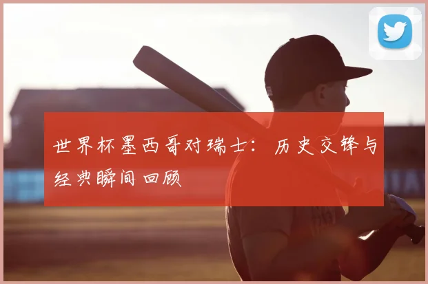世界杯墨西哥对瑞士：历史交锋与经典瞬间回顾