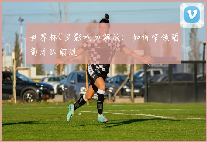 世界杯C罗影响力解读：如何带领葡萄牙队前进