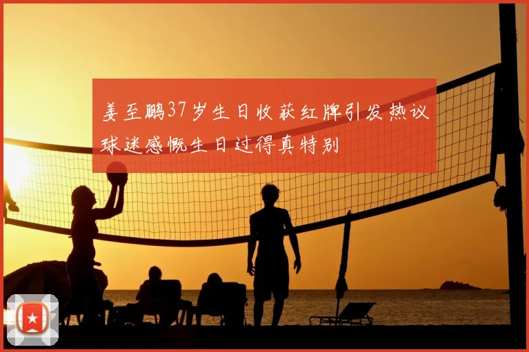 姜至鹏37岁生日收获红牌引发热议球迷感慨生日过得真特别