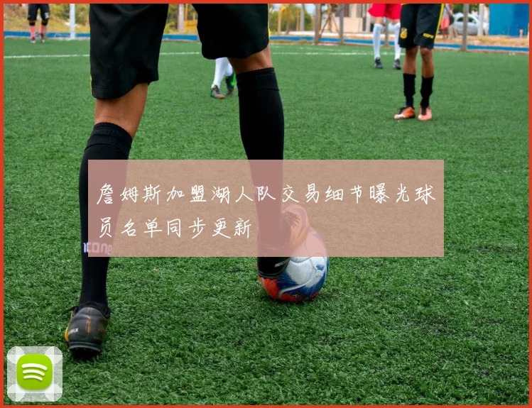 詹姆斯加盟湖人队交易细节曝光球员名单同步更新