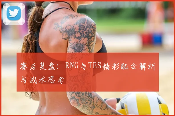 赛后复盘：RNG与TES精彩配合解析与战术思考